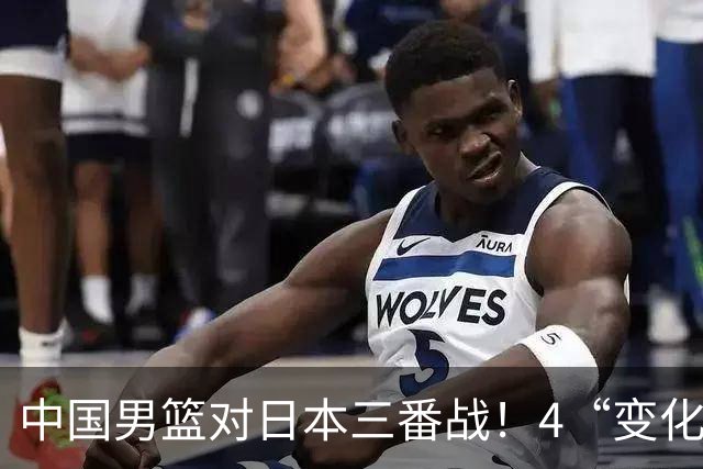 中国男篮对日本三番战！4“变化”传喜讯，郭士强率队将复仇